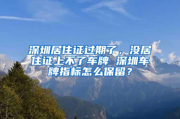 深圳居住证过期了，没居住证上不了车牌 深圳车牌指标怎么保留？