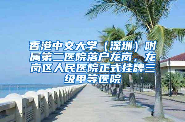 香港中文大学（深圳）附属第二医院落户龙岗，龙岗区人民医院正式挂牌三级甲等医院