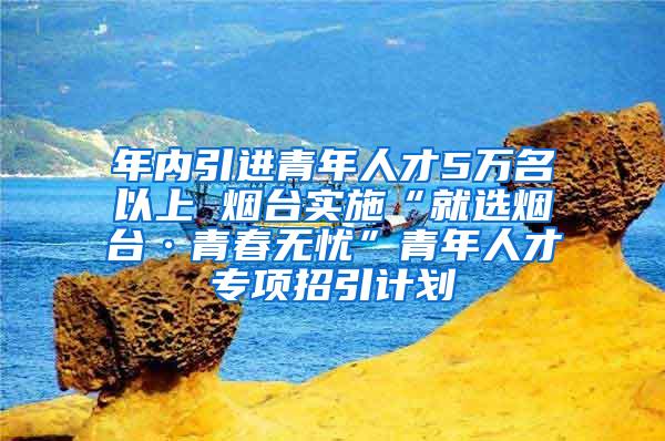 年内引进青年人才5万名以上 烟台实施“就选烟台·青春无忧”青年人才专项招引计划