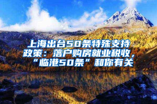 上海出台50条特殊支持政策：落户购房就业税收，“临港50条”和你有关→