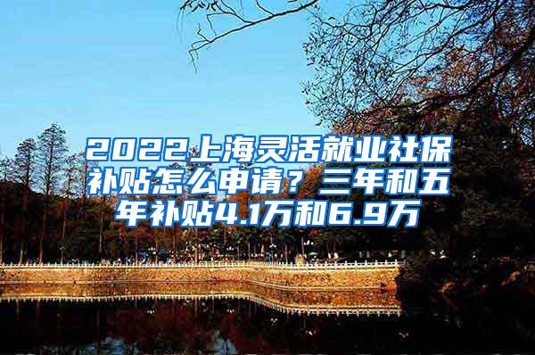 2022上海灵活就业社保补贴怎么申请？三年和五年补贴4.1万和6.9万