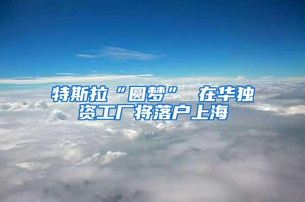 特斯拉“圆梦” 在华独资工厂将落户上海