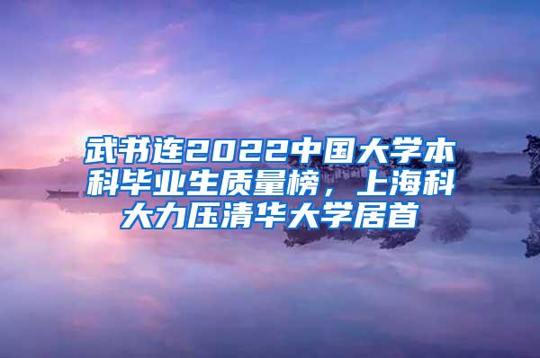 武书连2022中国大学本科毕业生质量榜，上海科大力压清华大学居首