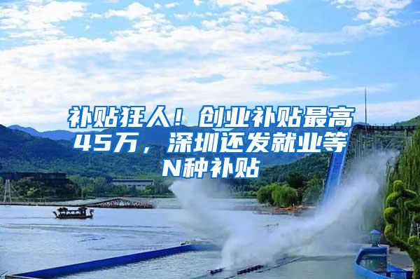 补贴狂人！创业补贴最高45万，深圳还发就业等N种补贴