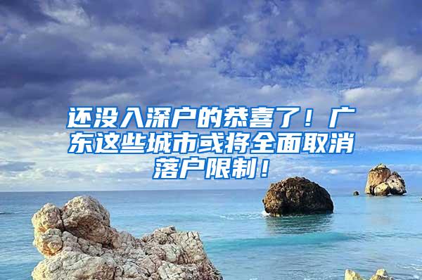 还没入深户的恭喜了！广东这些城市或将全面取消落户限制！