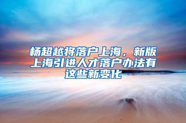 杨超越将落户上海，新版上海引进人才落户办法有这些新变化