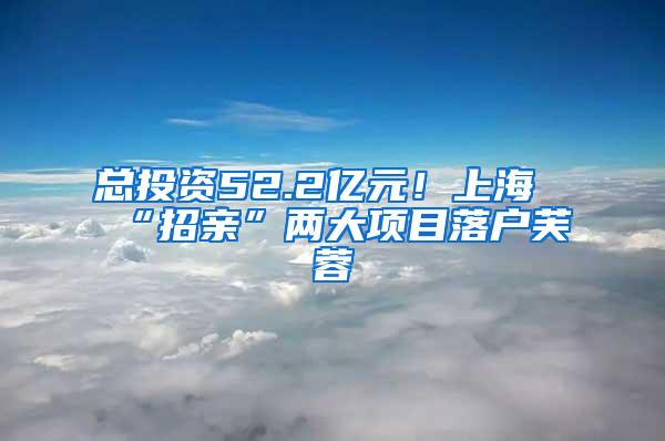 总投资52.2亿元！上海“招亲”两大项目落户芙蓉