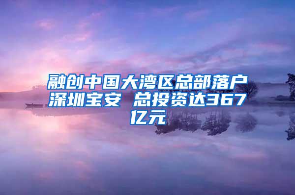 融创中国大湾区总部落户深圳宝安 总投资达367亿元