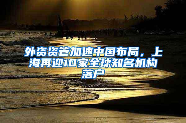 外资资管加速中国布局，上海再迎10家全球知名机构落户