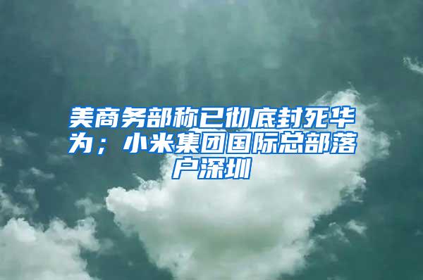 美商务部称已彻底封死华为；小米集团国际总部落户深圳