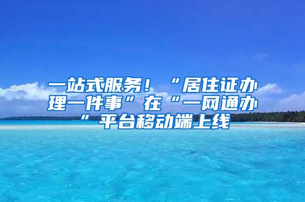 一站式服务！“居住证办理一件事”在“一网通办”平台移动端上线