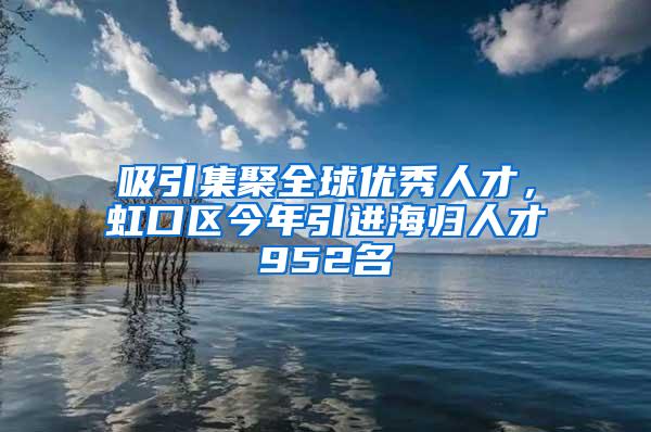 吸引集聚全球优秀人才，虹口区今年引进海归人才952名