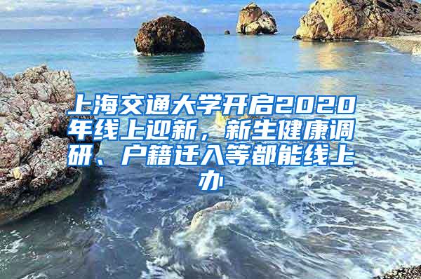 上海交通大学开启2020年线上迎新，新生健康调研、户籍迁入等都能线上办