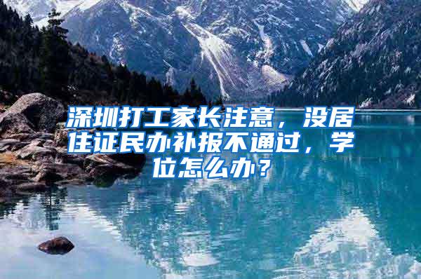 深圳打工家长注意，没居住证民办补报不通过，学位怎么办？