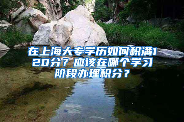 在上海大专学历如何积满120分？应该在哪个学习阶段办理积分？