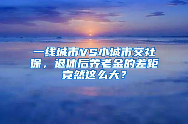 一线城市VS小城市交社保，退休后养老金的差距竟然这么大？