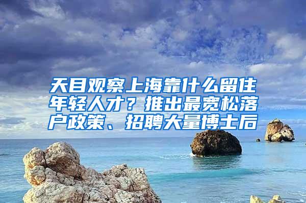 天目观察上海靠什么留住年轻人才？推出最宽松落户政策、招聘大量博士后