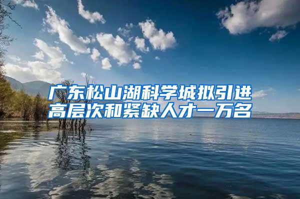 广东松山湖科学城拟引进高层次和紧缺人才一万名