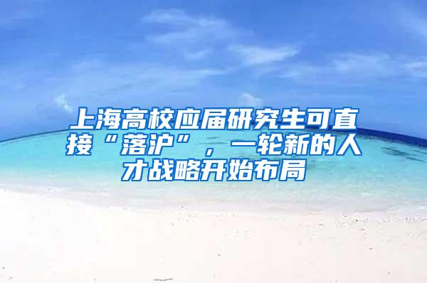 上海高校应届研究生可直接“落沪”，一轮新的人才战略开始布局