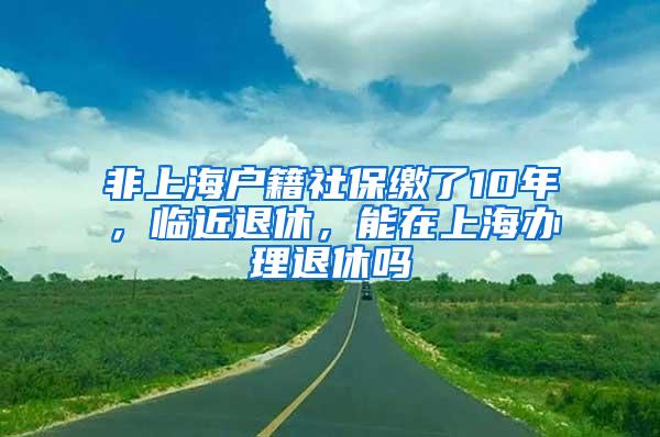 非上海户籍社保缴了10年，临近退休，能在上海办理退休吗