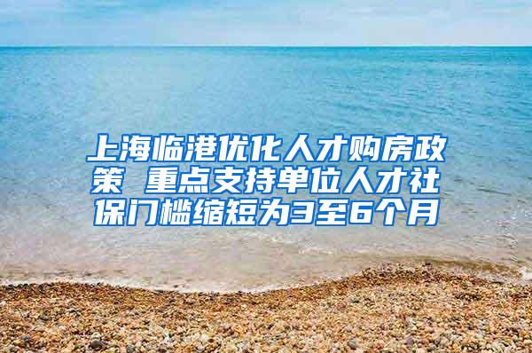 上海临港优化人才购房政策 重点支持单位人才社保门槛缩短为3至6个月