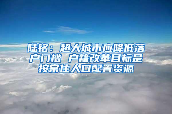 陆铭：超大城市应降低落户门槛 户籍改革目标是按常住人口配置资源