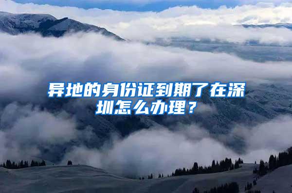 异地的身份证到期了在深圳怎么办理？