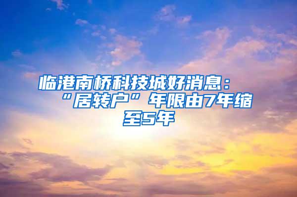 临港南桥科技城好消息：“居转户”年限由7年缩至5年