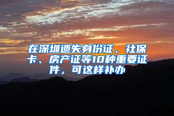 在深圳遗失身份证、社保卡、房产证等10种重要证件，可这样补办