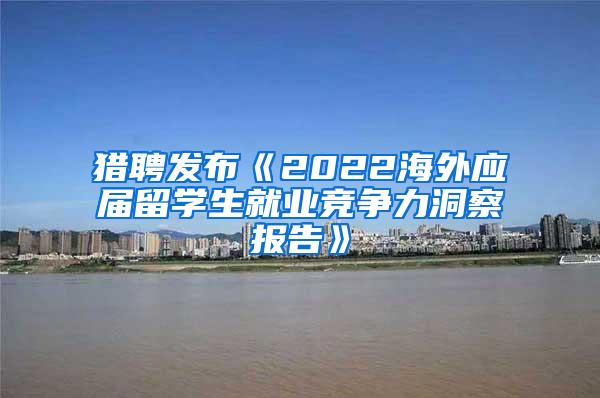 猎聘发布《2022海外应届留学生就业竞争力洞察报告》