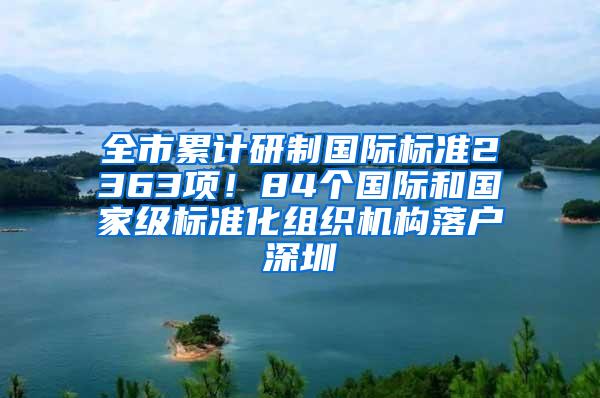 全市累计研制国际标准2363项！84个国际和国家级标准化组织机构落户深圳