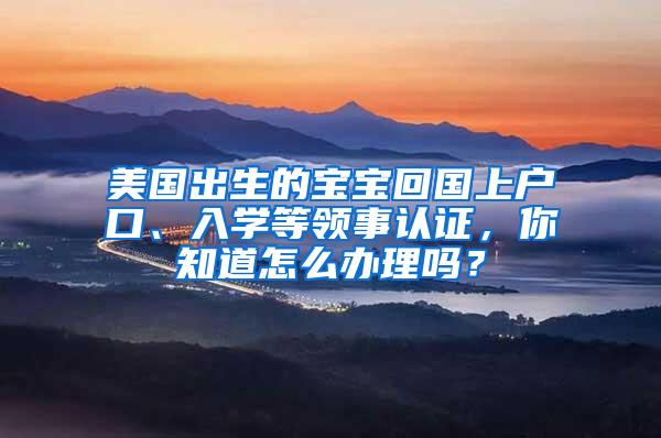 美国出生的宝宝回国上户口、入学等领事认证，你知道怎么办理吗？