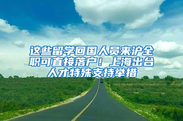 这些留学回国人员来沪全职可直接落户！上海出台人才特殊支持举措