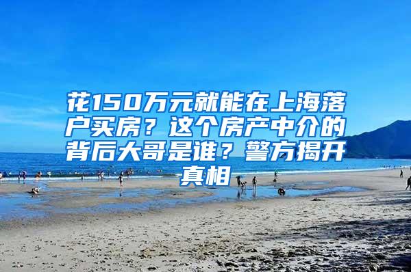 花150万元就能在上海落户买房？这个房产中介的背后大哥是谁？警方揭开真相