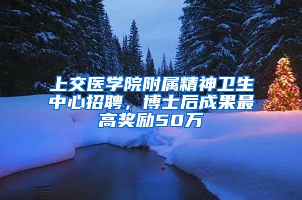 上交医学院附属精神卫生中心招聘，博士后成果最高奖励50万