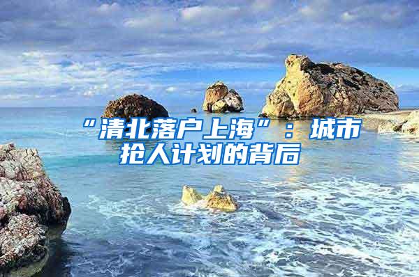 “清北落户上海”：城市抢人计划的背后