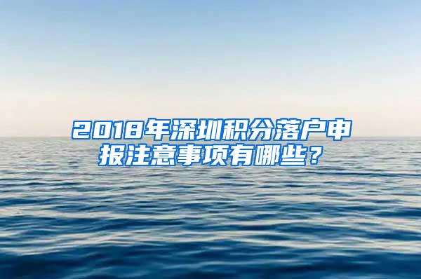 2018年深圳积分落户申报注意事项有哪些？