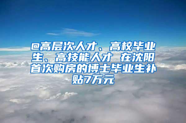 @高层次人才、高校毕业生、高技能人才 在沈阳首次购房的博士毕业生补贴7万元