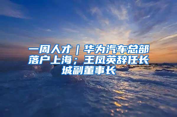 一周人才｜华为汽车总部落户上海；王凤英辞任长城副董事长