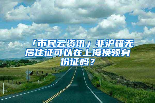 「市民云资讯」非沪籍无居住证可以在上海换领身份证吗？