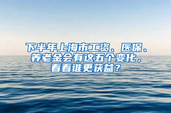 下半年上海市工资、医保、养老金会有这五个变化，看看谁更获益？