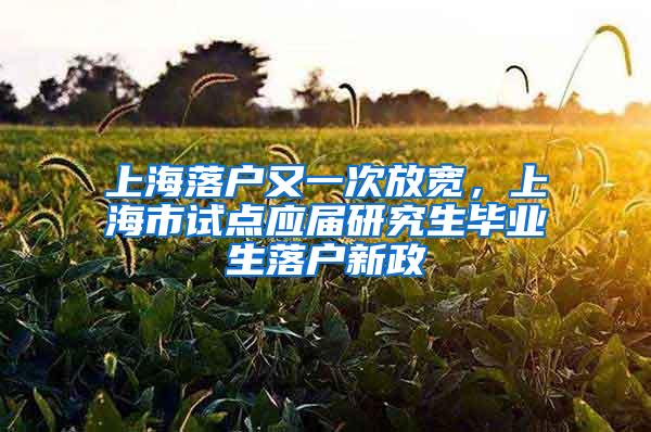 上海落户又一次放宽，上海市试点应届研究生毕业生落户新政