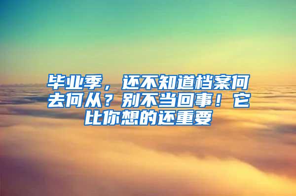 毕业季，还不知道档案何去何从？别不当回事！它比你想的还重要