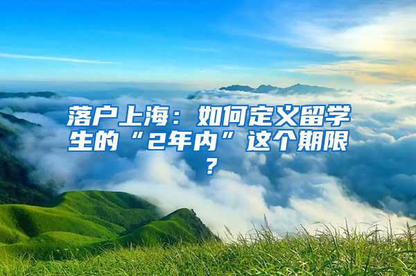 落户上海：如何定义留学生的“2年内”这个期限？