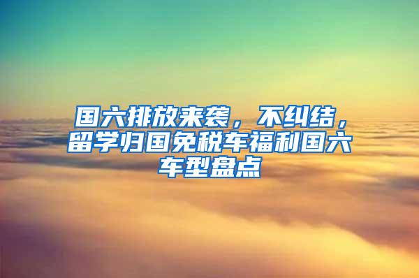 国六排放来袭，不纠结，留学归国免税车福利国六车型盘点