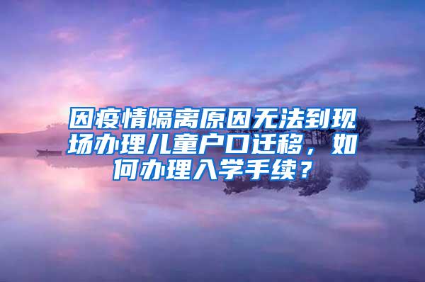 因疫情隔离原因无法到现场办理儿童户口迁移，如何办理入学手续？