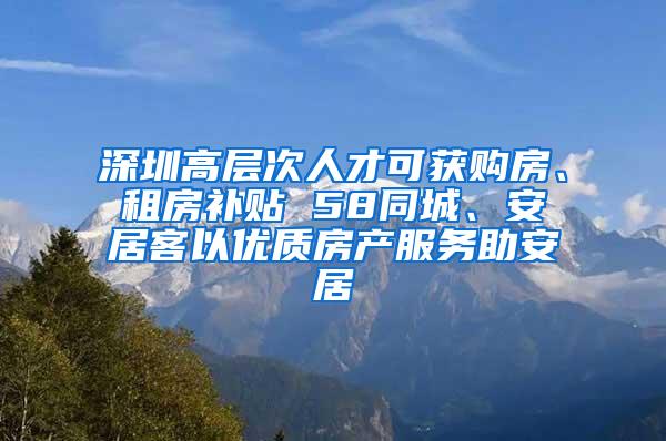深圳高层次人才可获购房、租房补贴 58同城、安居客以优质房产服务助安居