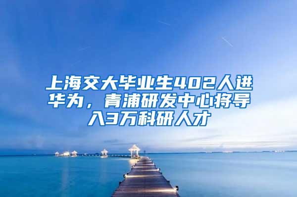 上海交大毕业生402人进华为，青浦研发中心将导入3万科研人才