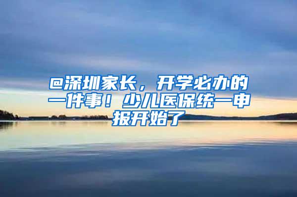 @深圳家长，开学必办的一件事！少儿医保统一申报开始了