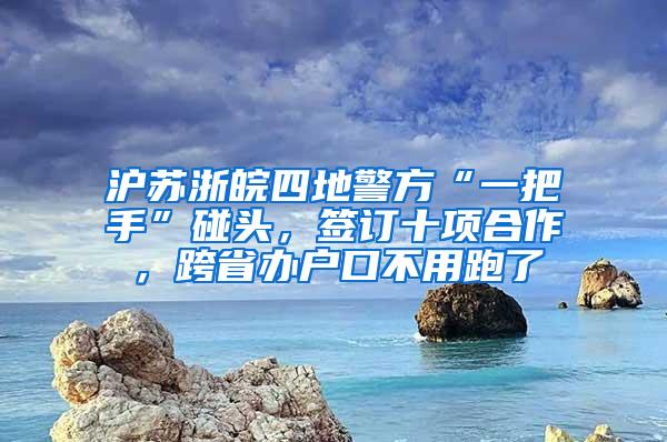 沪苏浙皖四地警方“一把手”碰头，签订十项合作，跨省办户口不用跑了